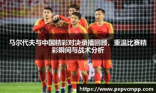 马尔代夫与中国精彩对决录播回顾，重温比赛精彩瞬间与战术分析