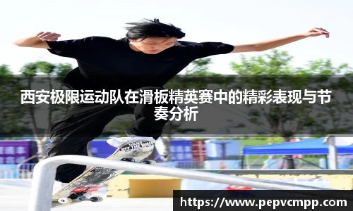 西安极限运动队在滑板精英赛中的精彩表现与节奏分析