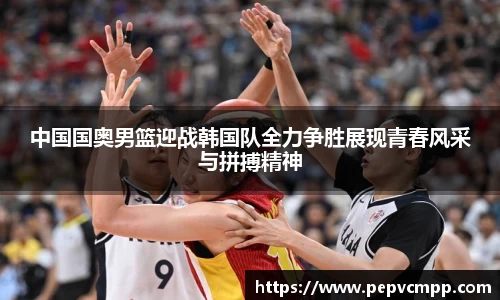 中国国奥男篮迎战韩国队全力争胜展现青春风采与拼搏精神